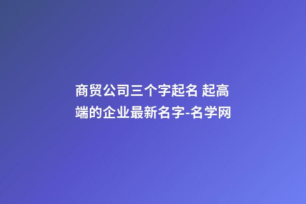商贸公司三个字起名 起高端的企业最新名字-名学网-第1张-公司起名-玄机派